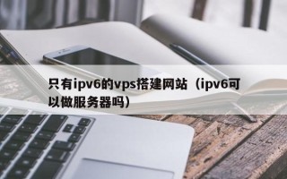 巨野只有ipv6的vps搭建网站（ipv6可以做服务器吗）